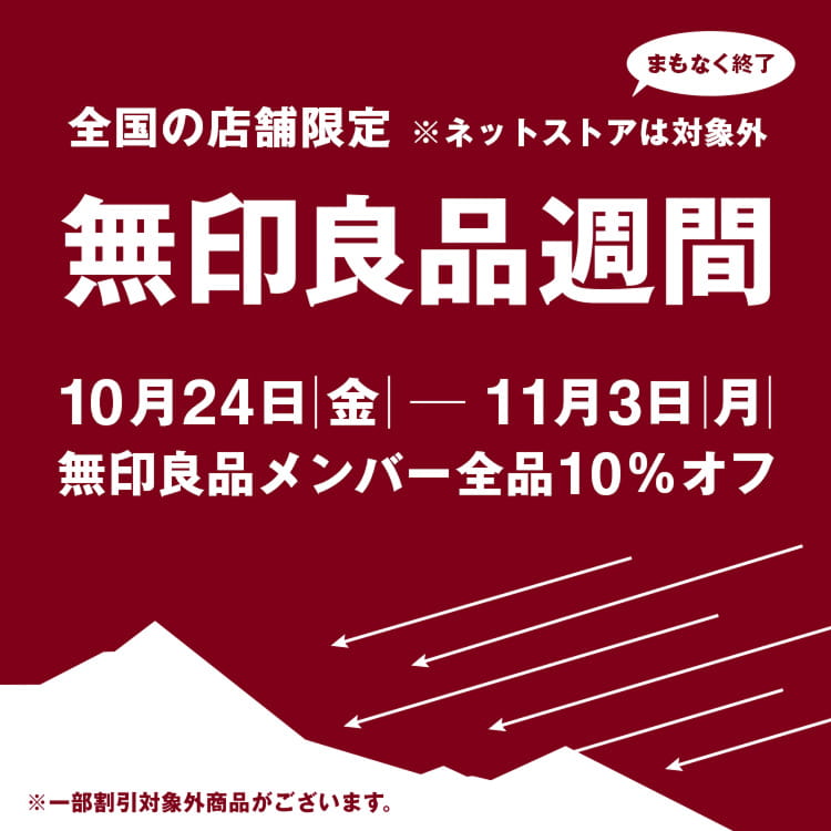 全国の店舗限定 ※ネットストアは対象外 まもなく終了 無印良品週間 10月24日|金|-11月3日|月| 無印良品メンバー全品10%オフ ※一部割引対象外商品がございます。
