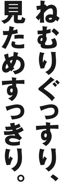 ねむりぐっすり、見ためすっきり。