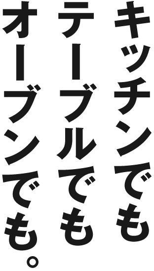 キッチンでも テーブルでも オーブンでも。