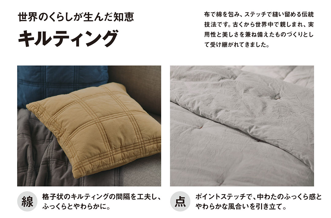 布で綿を包み、ステッチで縫い留める伝統 技法です。古くから世界中で親しまれ、実 用性と美しさを兼ね備えたものづくりとし て受け継がれてきました。