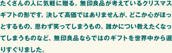 たくさんの人に気軽に贈る。無印良品が考えているクリスマスギフトの形です。決して高価ではありませんが、どこか心がほっとするもの、思わず笑ってしまうもの、誰かについ教えたくなってしまうものなど、無印良品ならではのギフトを世界中から選りすぐりました。