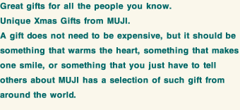 Great gifts for all the people you know. Unique Xmas Gifts from MUJI. A gift does not need to be expensive, but it should be something that warms the heart, something that makes one smile, or something that you just have to tell others about MUJI has a selection of such gift from around the world.